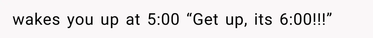wakes you up at 5:00 “Get up, its 6:00!!!”