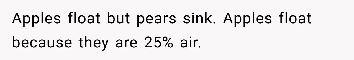 Apples float but pears sink. Apples float because they are 25% air.