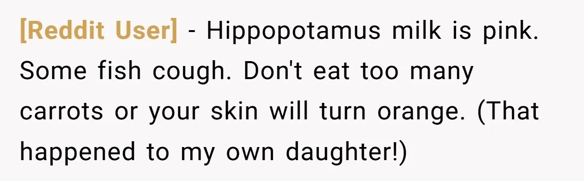 [Reddit User] − Hippopotamus milk is pink. Some fish cough. Don't eat too many carrots or your skin will turn orange. (That happened to my own daughter!)
