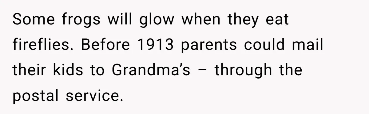 Some frogs will glow when they eat fireflies. Before 1913 parents could mail their kids to Grandma’s – through the postal service.