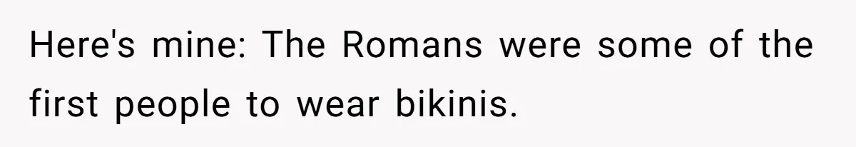 Here's mine: The Romans were some of the first people to wear bikinis.