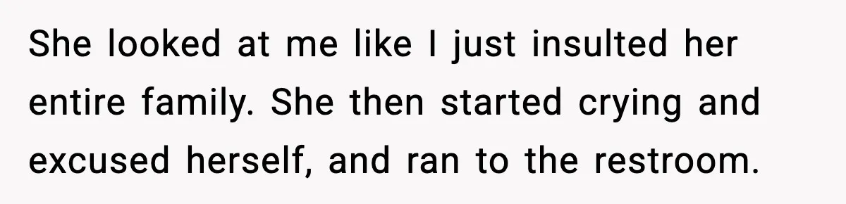 She looked at me like I just insulted her entire family. She then started crying and excused herself, and ran to the restroom.