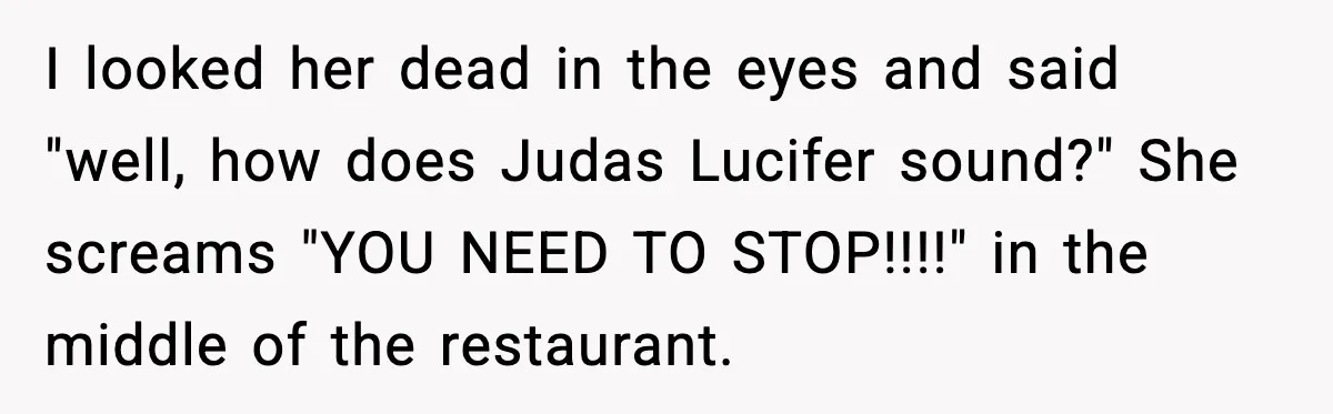 I looked her dead in the eyes and said "well, how does Judas Lucifer sound?" She screams "YOU NEED TO STOP!!!!" in the middle of the restaurant.