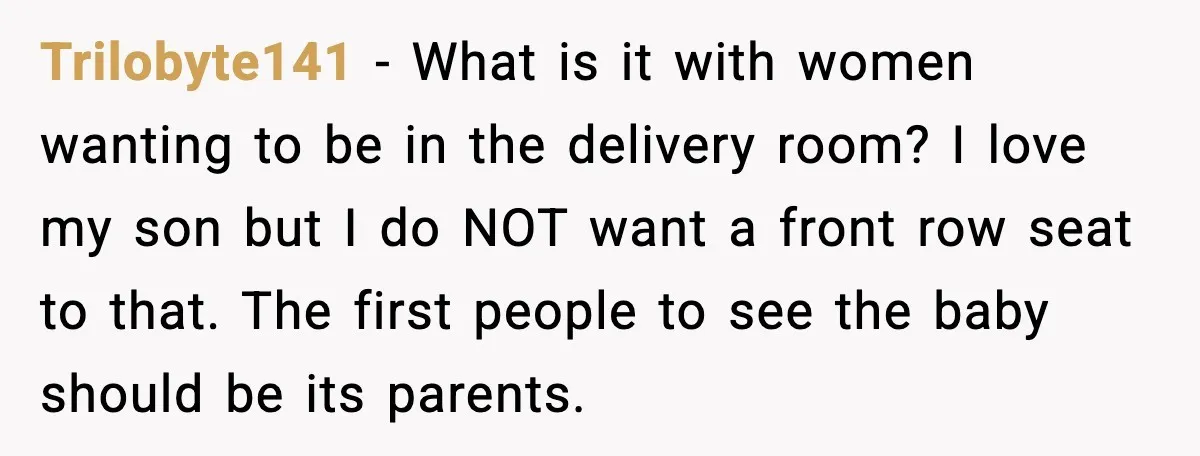 Trilobyte141 - What is it with women wanting to be in the delivery room? I love my son but I do NOT want a front row seat to that. The...