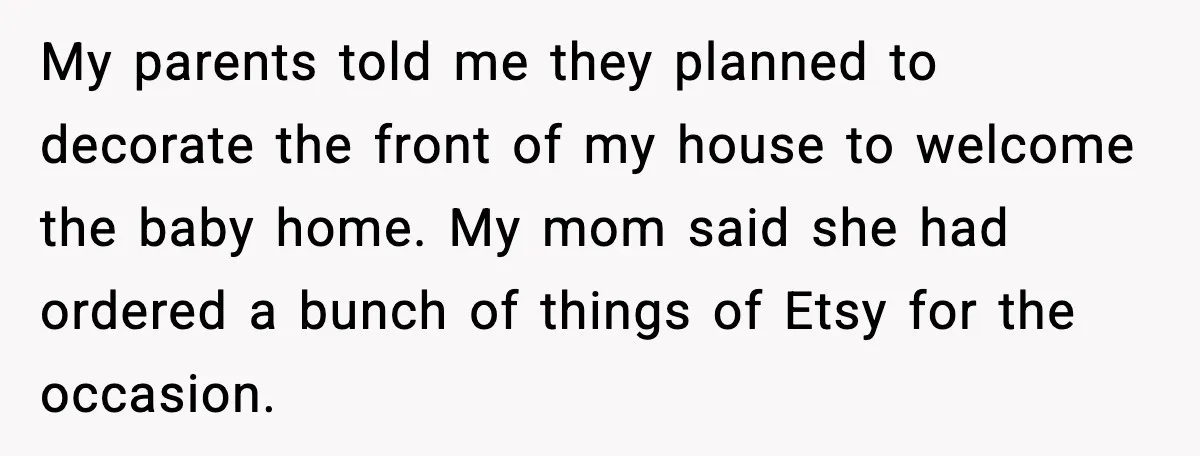 My parents told me they planned to decorate the front of my house to welcome the baby home. My mom said she had ordered a bunch of things of Etsy...