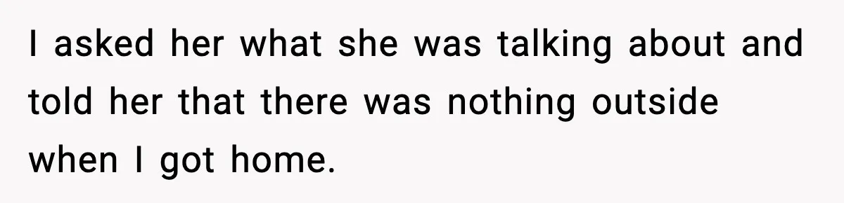I asked her what she was talking about and told her that there was nothing outside when I got home.