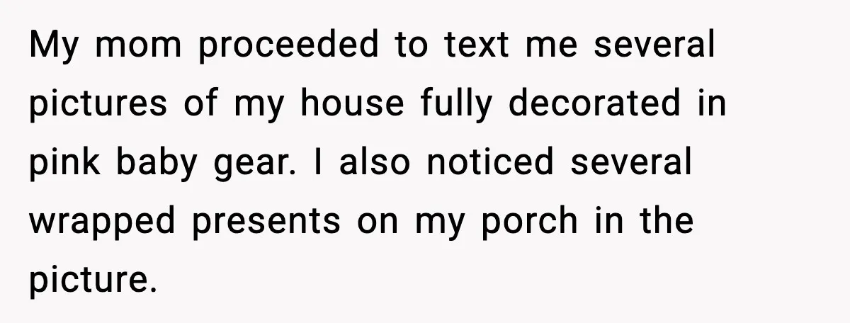 My mom proceeded to text me several pictures of my house fully decorated in pink baby gear. I also noticed several wrapped presents on my porch in the picture.