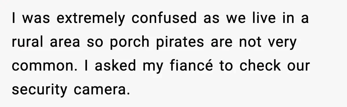 I was extremely confused as we live in a rural area so porch pirates are not very common. I asked my fiancé to check our security camera.