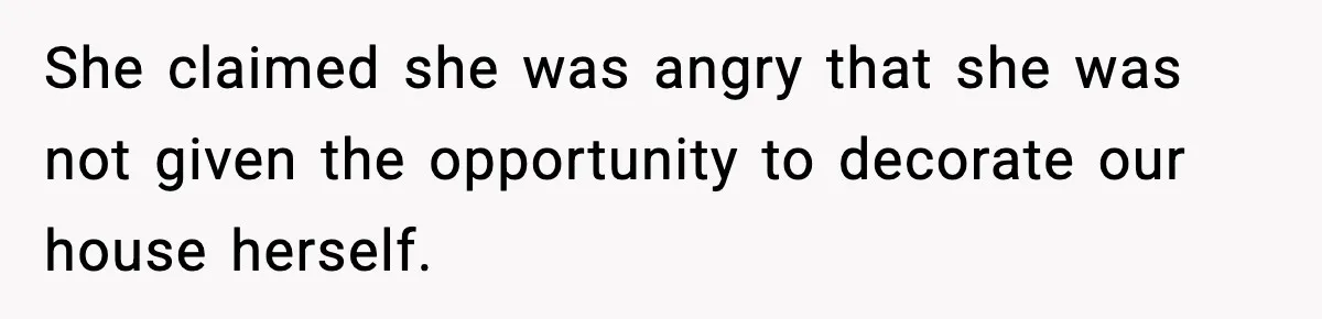 She claimed she was angry that she was not given the opportunity to decorate our house herself.