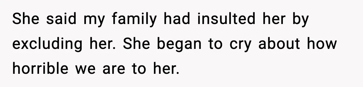 She said my family had insulted her by excluding her. She began to cry about how horrible we are to her.