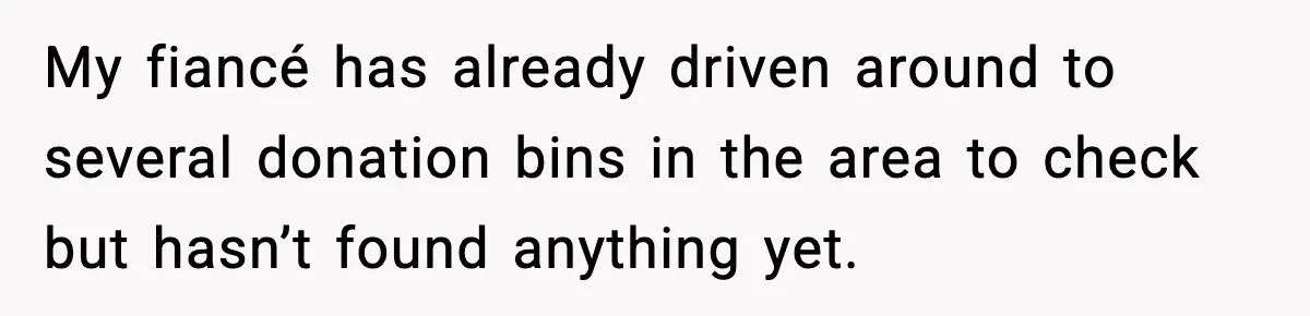 My fiancé has already driven around to several donation bins in the area to check but hasn’t found anything yet.