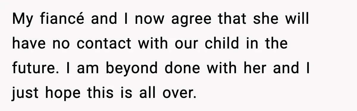 My fiancé and I now agree that she will have no contact with our child in the future. I am beyond done with her and I just hope this is...
