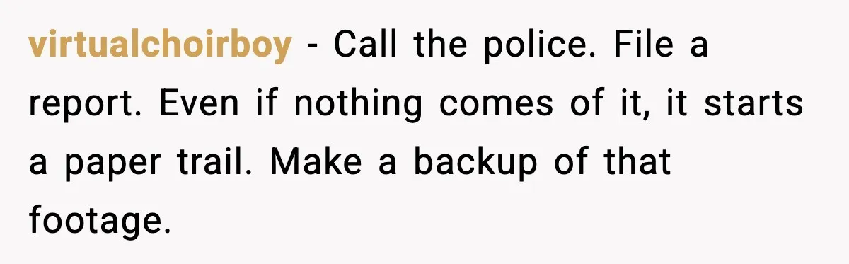 virtualchoirboy - Call the police. File a report. Even if nothing comes of it, it starts a paper trail. Make a backup of that footage.