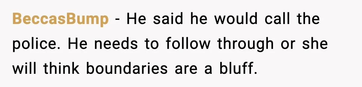 BeccasBump - He said he would call the police. He needs to follow through or she will think boundaries are a bluff.