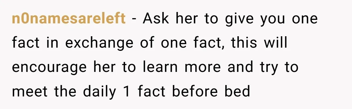 n0namesareleft − Ask her to give you one fact in exchange of one fact, this will encourage her to learn more and try to meet the daily 1 fact before...