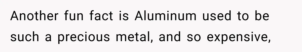 Another fun fact is Aluminum used to be such a precious metal, and so expensive,
