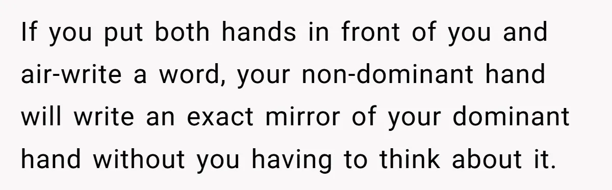 If you put both hands in front of you and air-write a word, your non-dominant hand will write an exact mirror of your dominant hand without you having to think...