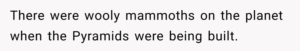 There were wooly mammoths on the planet when the Pyramids were being built.