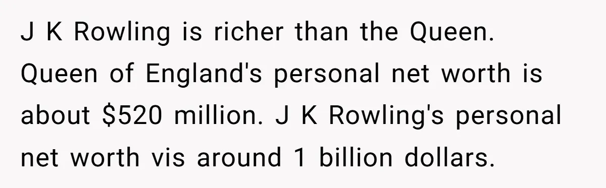 J K Rowling is richer than the Queen. Queen of England's personal net worth is about $520 million. J K Rowling's personal net worth vis around 1 billion dollars.