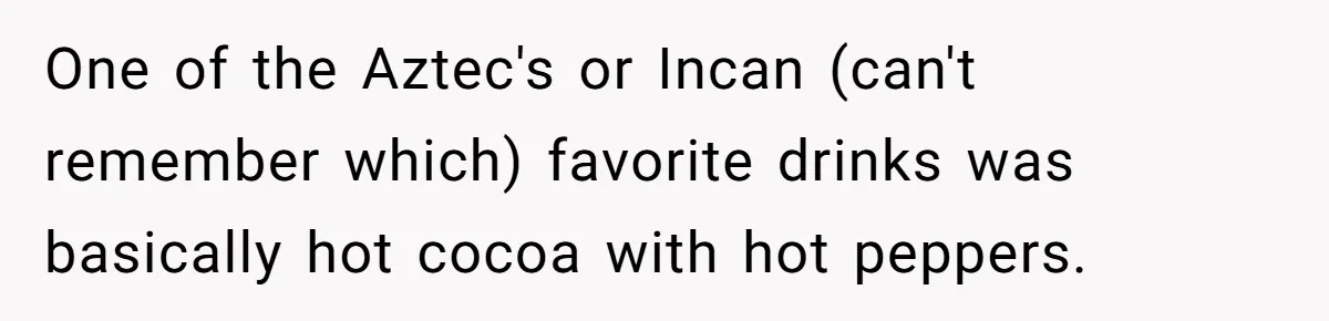 One of the Aztec's or Incan (can't remember which) favorite drinks was basically hot cocoa with hot peppers.