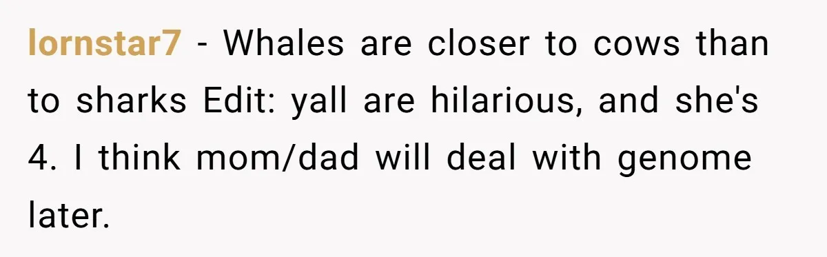 lornstar7 − Whales are closer to cows than to sharks Edit: yall are hilarious, and she's 4. I think mom/dad will deal with genome later.