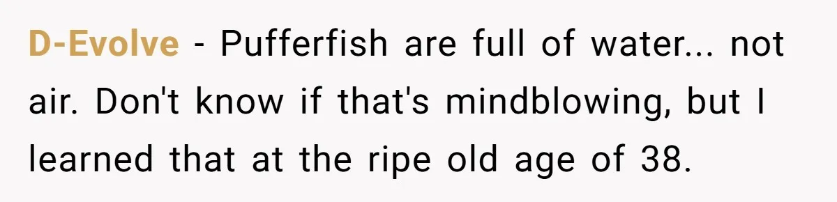 D-Evolve − Pufferfish are full of water... not air. Don't know if that's mindblowing, but I learned that at the ripe old age of 38.