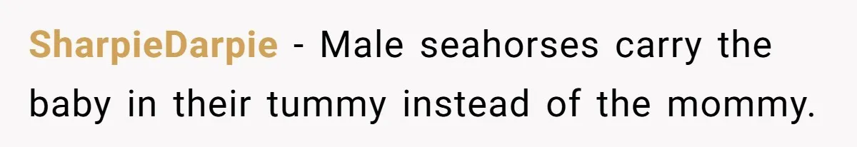 SharpieDarpie − Male seahorses carry the baby in their tummy instead of the mommy.