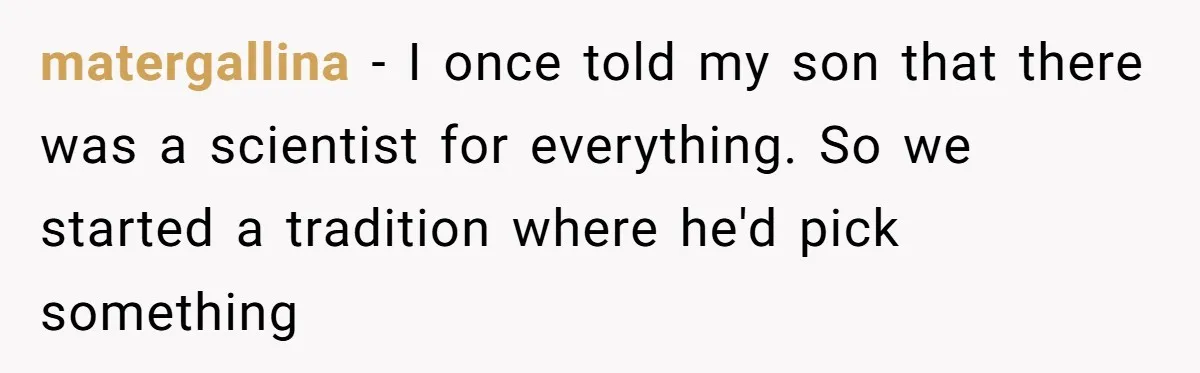 matergallina − I once told my son that there was a scientist for everything. So we started a tradition where he'd pick something