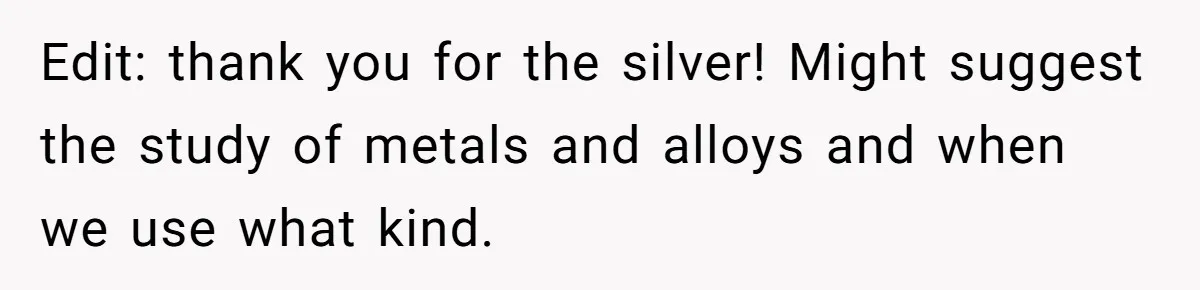 Edit: thank you for the silver! Might suggest the study of metals and alloys and when we use what kind.
