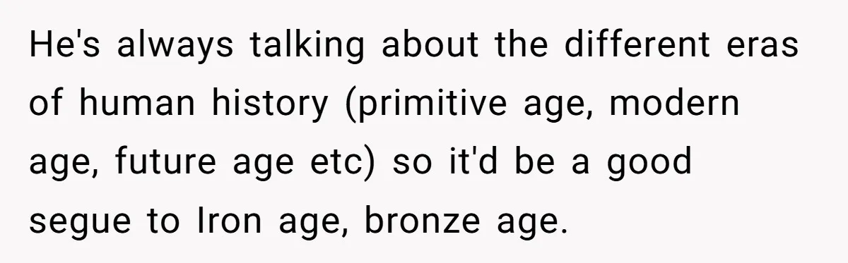 He's always talking about the different eras of human history (primitive age, modern age, future age etc) so it'd be a good segue to Iron age, bronze age.