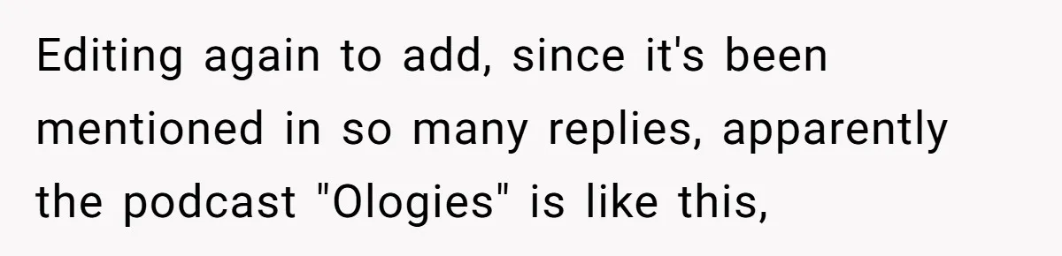 Editing again to add, since it's been mentioned in so many replies, apparently the podcast "Ologies" is like this,