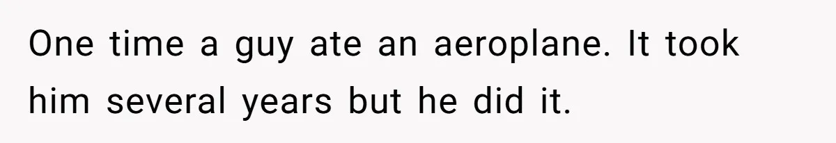 One time a guy ate an aeroplane. It took him several years but he did it.