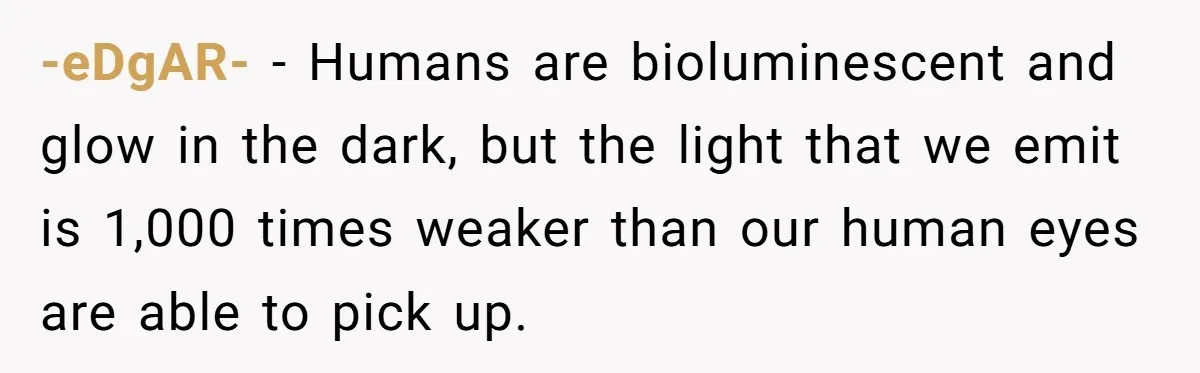 -eDgAR- − Humans are bioluminescent and glow in the dark, but the light that we emit is 1,000 times weaker than our human eyes are able to pick up.