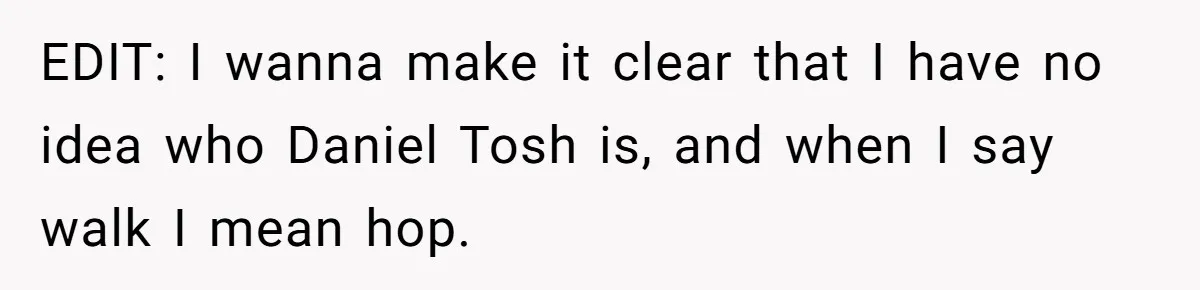 EDIT: I wanna make it clear that I have no idea who Daniel Tosh is, and when I say walk I mean hop.