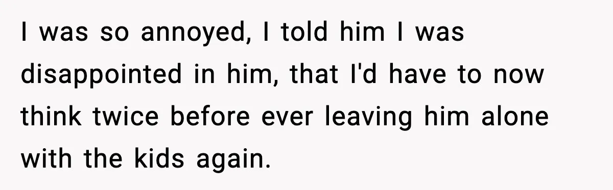 She Prepped a Week of Meals, He Ordered Takeout and Called It Parenting I was so annoyed, I told him I was disappointed in him, that I'd have to now think twice before ever leaving him alone with the kids again.