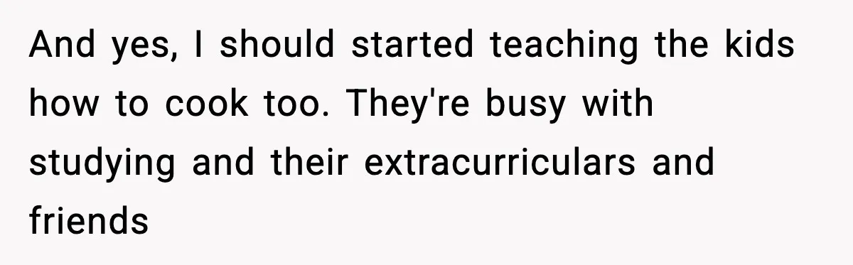 She Prepped a Week of Meals, He Ordered Takeout and Called It Parenting And yes, I should started teaching the kids how to cook too. They're busy with studying and their extracurriculars and friends
