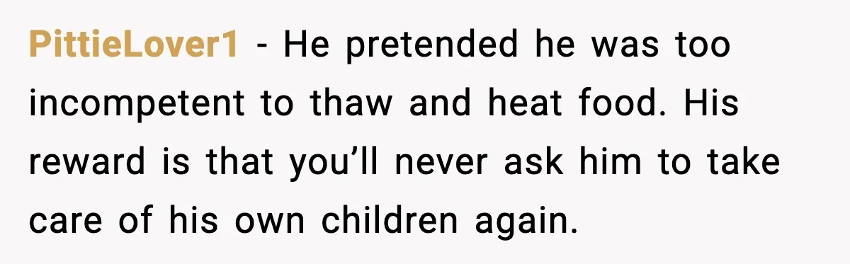 She Prepped a Week of Meals, He Ordered Takeout and Called It Parenting PittieLover1 - He pretended he was too incompetent to thaw and heat food. His reward is that you’ll never ask him to take care of his own children again.