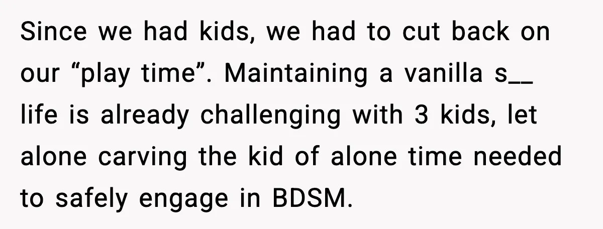Since we had kids, we had to cut back on our “play time”. Maintaining a vanilla s__ life is already challenging with 3 kids, let alone carving the kid of...