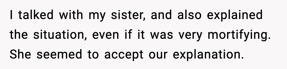 I talked with my sister, and also explained the situation, even if it was very mortifying. She seemed to accept our explanation.