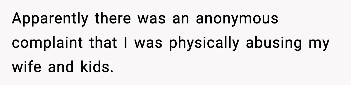 Apparently there was an anonymous complaint that I was physically abusing my wife and kids.