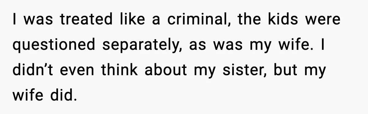 I was treated like a criminal, the kids were questioned separately, as was my wife. I didn’t even think about my sister, but my wife did.