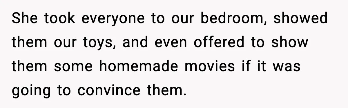 She took everyone to our bedroom, showed them our toys, and even offered to show them some homemade movies if it was going to convince them.