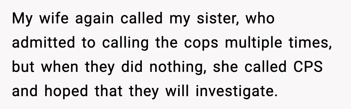 My wife again called my sister, who admitted to calling the cops multiple times, but when they did nothing, she called CPS and hoped that they will investigate.