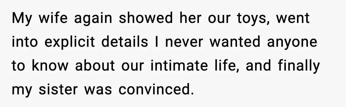 My wife again showed her our toys, went into explicit details I never wanted anyone to know about our intimate life, and finally my sister was convinced.