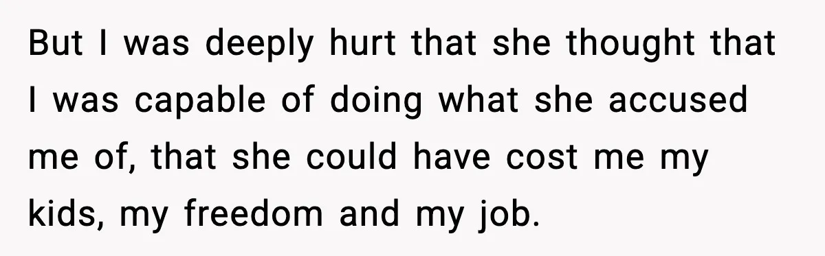 But I was deeply hurt that she thought that I was capable of doing what she accused me of, that she could have cost me my kids, my freedom and...
