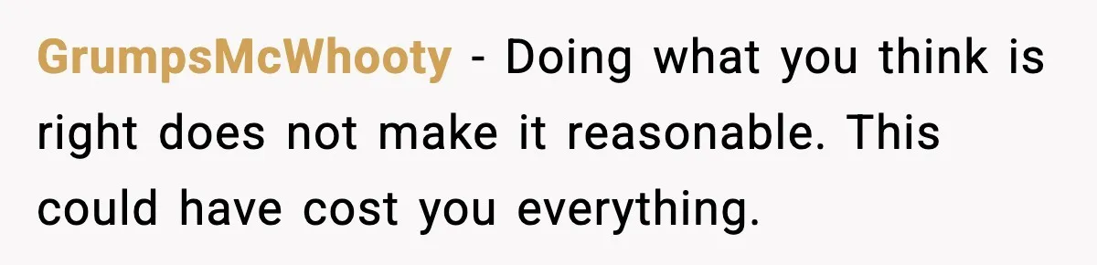 GrumpsMcWhooty - Doing what you think is right does not make it reasonable. This could have cost you everything.