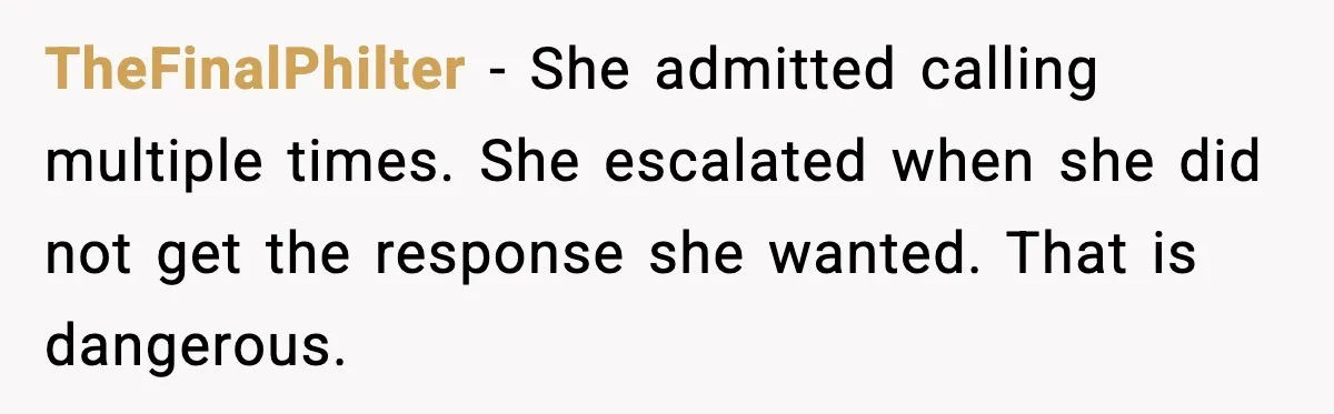 TheFinalPhilter - She admitted calling multiple times. She escalated when she did not get the response she wanted. That is dangerous.