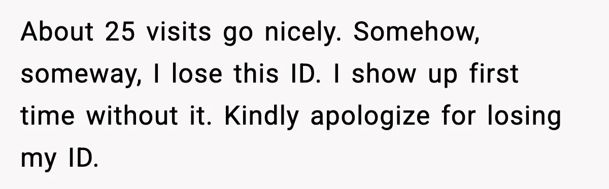 Man Refuses to Pay $10 ID Fee and Turns It Into a Three-Day Standoff About 25 visits go nicely. Somehow, someway, I lose this ID. I show up first time without it. Kindly apologize for losing my ID.