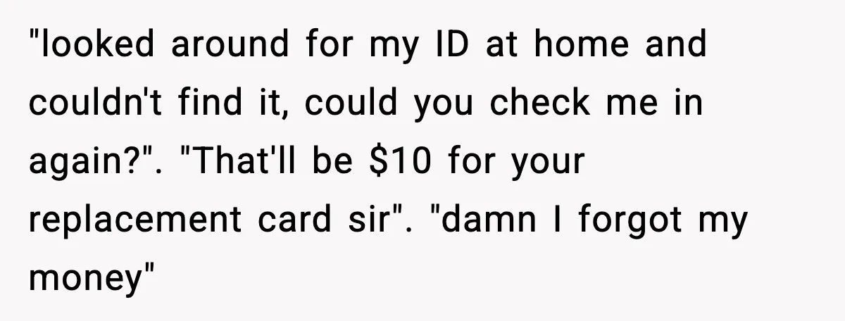 Man Refuses to Pay $10 ID Fee and Turns It Into a Three-Day Standoff "looked around for my ID at home and couldn't find it, could you check me in again?". "That'll be $10 for your replacement card sir". "damn I forgot my money"