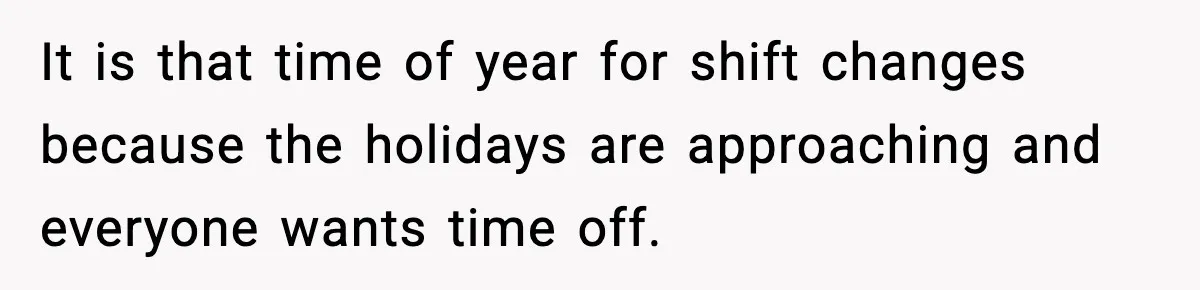 It is that time of year for shift changes because the holidays are approaching and everyone wants time off.